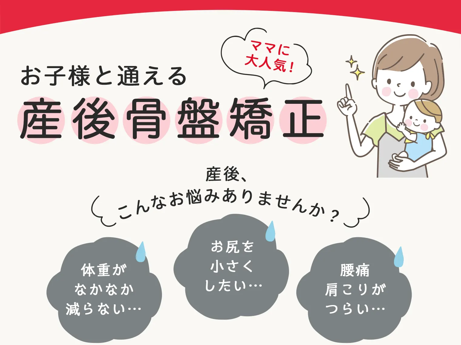 お子様と通える産後骨盤矯正♪ママさんに大人気！産後、こんなお悩みありませんか？「体重がなかなか減らない」「腰痛・肩こりがつらい」「お尻を小さくしたい」